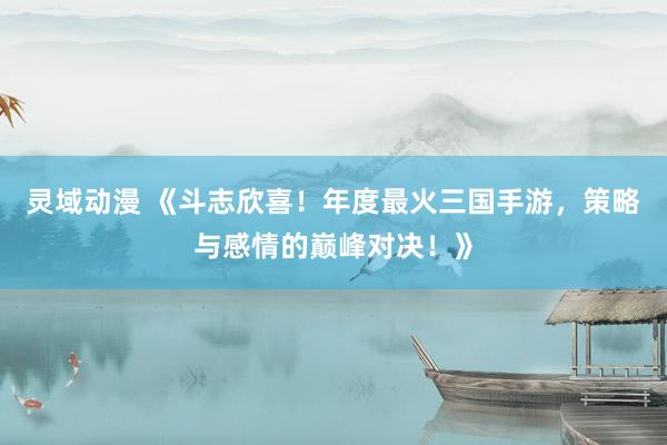 灵域动漫 《斗志欣喜！年度最火三国手游，策略与感情的巅峰对决！》