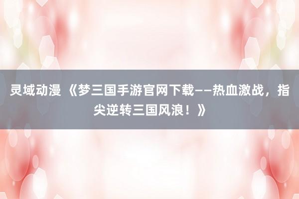 灵域动漫 《梦三国手游官网下载——热血激战，指尖逆转三国风浪！》
