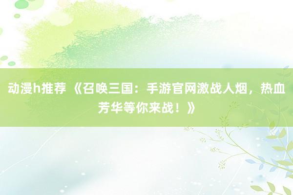 动漫h推荐 《召唤三国：手游官网激战人烟，热血芳华等你来战！》