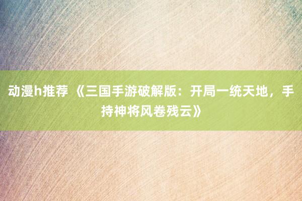 动漫h推荐 《三国手游破解版：开局一统天地，手持神将风卷残云》