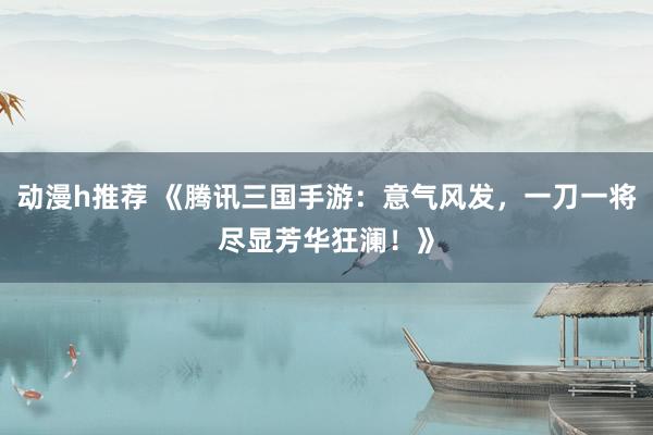 动漫h推荐 《腾讯三国手游：意气风发，一刀一将尽显芳华狂澜！》
