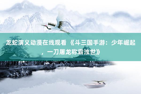 龙蛇演义动漫在线观看 《斗三国手游：少年崛起，一刀屠龙称霸浊世》