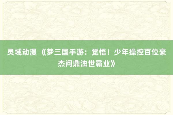 灵域动漫 《梦三国手游：觉悟！少年操控百位豪杰问鼎浊世霸业》