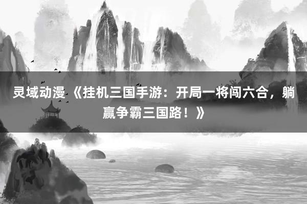 灵域动漫 《挂机三国手游：开局一将闯六合，躺赢争霸三国路！》