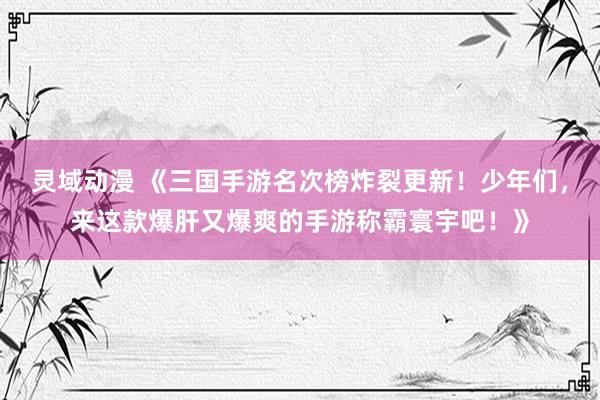 灵域动漫 《三国手游名次榜炸裂更新！少年们，来这款爆肝又爆爽的手游称霸寰宇吧！》