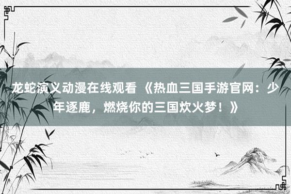 龙蛇演义动漫在线观看 《热血三国手游官网：少年逐鹿，燃烧你的三国炊火梦！》