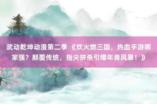 武动乾坤动漫第二季 《炊火燃三国，热血手游哪家强？颠覆传统，指尖拼杀引爆年青风暴！》