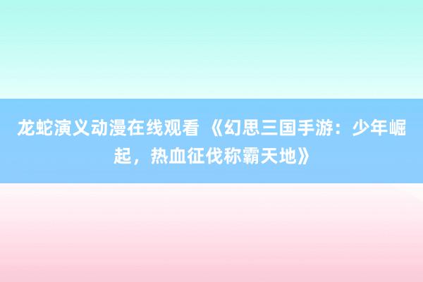 龙蛇演义动漫在线观看 《幻思三国手游：少年崛起，热血征伐称霸天地》