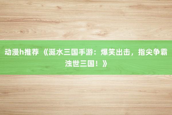 动漫h推荐 《涎水三国手游：爆笑出击，指尖争霸浊世三国！》