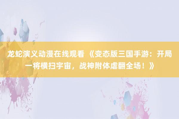 龙蛇演义动漫在线观看 《变态版三国手游：开局一将横扫宇宙，战神附体虐翻全场！》