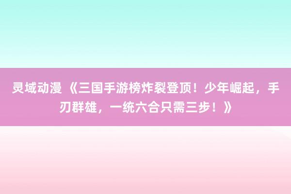 灵域动漫 《三国手游榜炸裂登顶！少年崛起，手刃群雄，一统六合只需三步！》