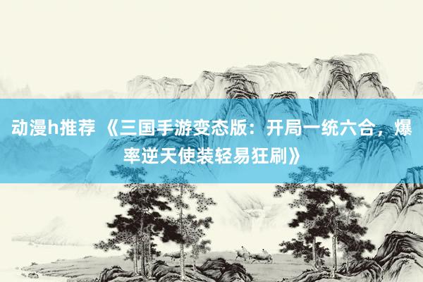 动漫h推荐 《三国手游变态版：开局一统六合，爆率逆天使装轻易狂刷》