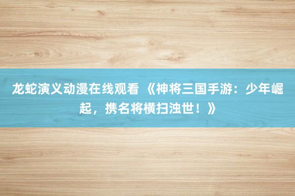 龙蛇演义动漫在线观看 《神将三国手游：少年崛起，携名将横扫浊世！》