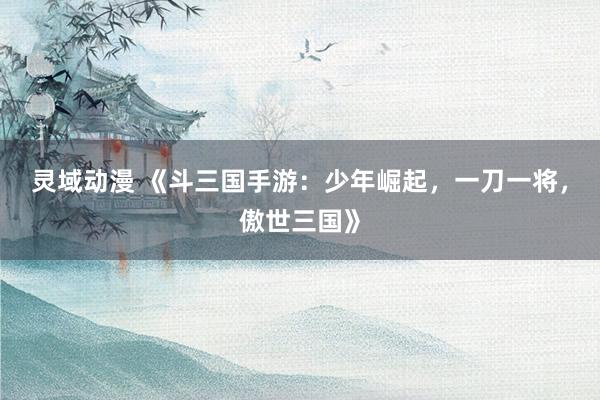 灵域动漫 《斗三国手游：少年崛起，一刀一将，傲世三国》