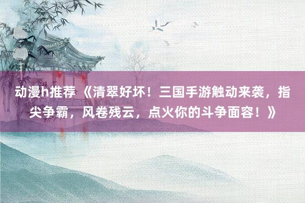 动漫h推荐 《清翠好坏！三国手游触动来袭，指尖争霸，风卷残云，点火你的斗争面容！》