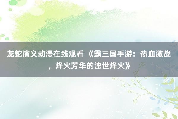 龙蛇演义动漫在线观看 《霸三国手游：热血激战，烽火芳华的浊世烽火》