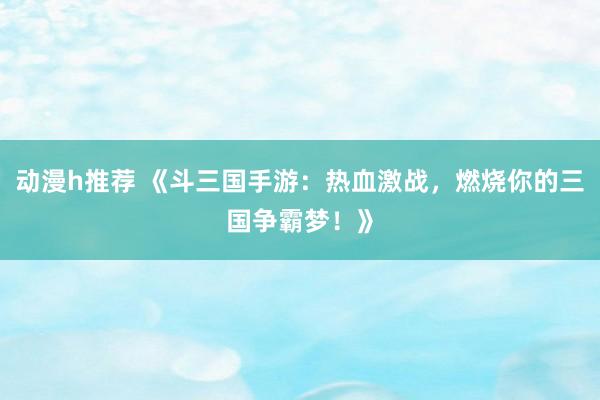 动漫h推荐 《斗三国手游：热血激战，燃烧你的三国争霸梦！》