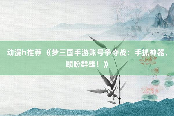 动漫h推荐 《梦三国手游账号争夺战：手抓神器，顾盼群雄！》