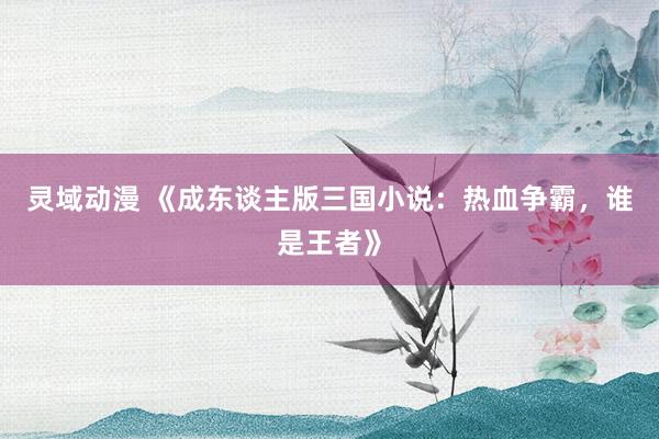 灵域动漫 《成东谈主版三国小说：热血争霸，谁是王者》