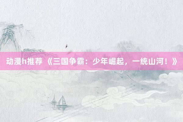 动漫h推荐 《三国争霸：少年崛起，一统山河！》
