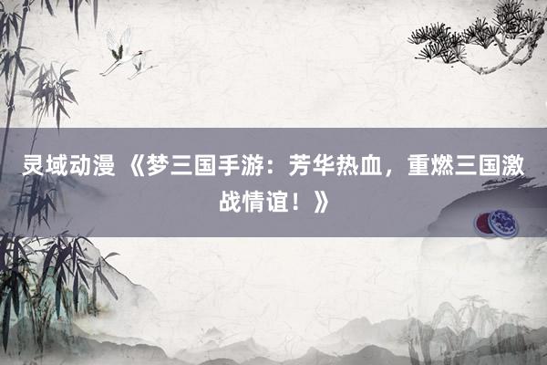 灵域动漫 《梦三国手游：芳华热血，重燃三国激战情谊！》