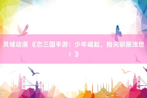 灵域动漫 《恋三国手游：少年崛起，指尖驯服浊世！》