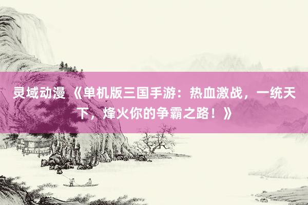 灵域动漫 《单机版三国手游：热血激战，一统天下，烽火你的争霸之路！》
