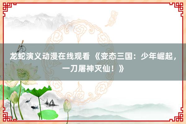龙蛇演义动漫在线观看 《变态三国：少年崛起，一刀屠神灭仙！》