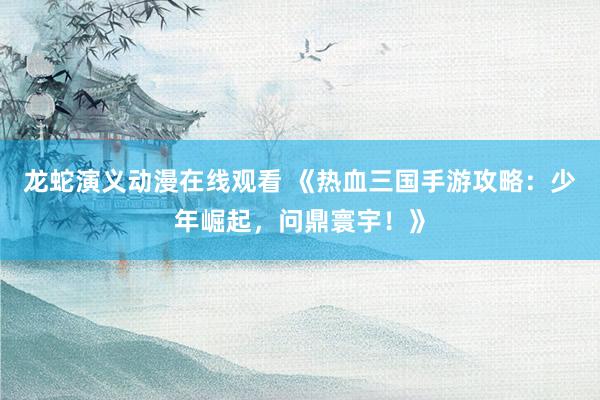 龙蛇演义动漫在线观看 《热血三国手游攻略：少年崛起，问鼎寰宇！》