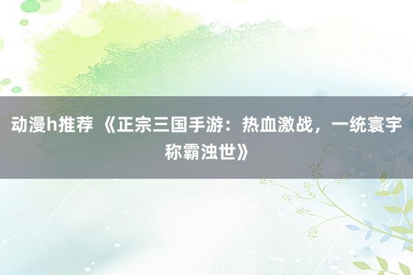动漫h推荐 《正宗三国手游：热血激战，一统寰宇称霸浊世》