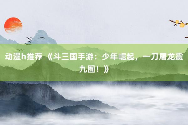 动漫h推荐 《斗三国手游：少年崛起，一刀屠龙震九囿！》