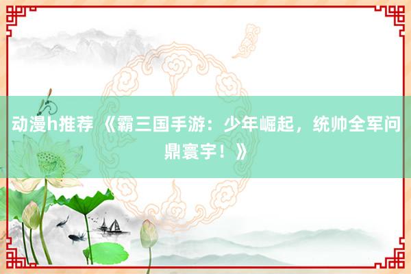 动漫h推荐 《霸三国手游：少年崛起，统帅全军问鼎寰宇！》