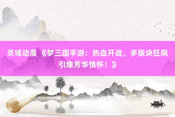 灵域动漫 《梦三国手游：热血开战，多版块狂飙引爆芳华情怀！》