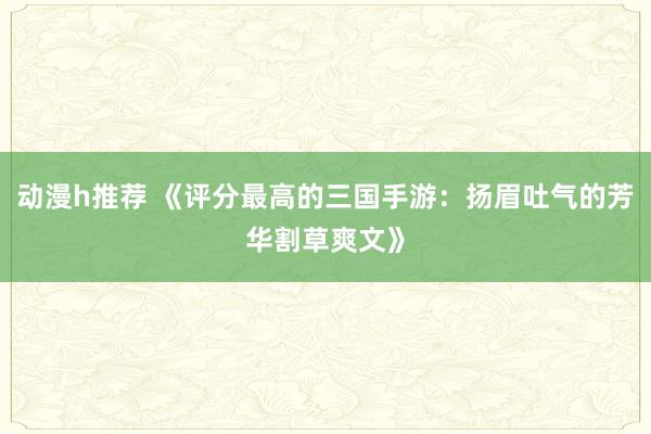 动漫h推荐 《评分最高的三国手游：扬眉吐气的芳华割草爽文》