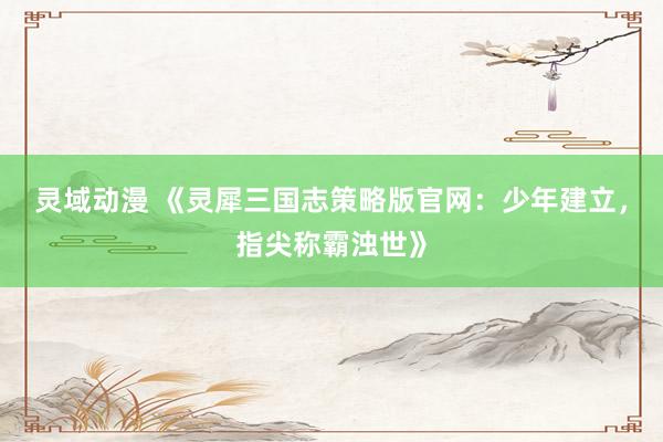 灵域动漫 《灵犀三国志策略版官网：少年建立，指尖称霸浊世》