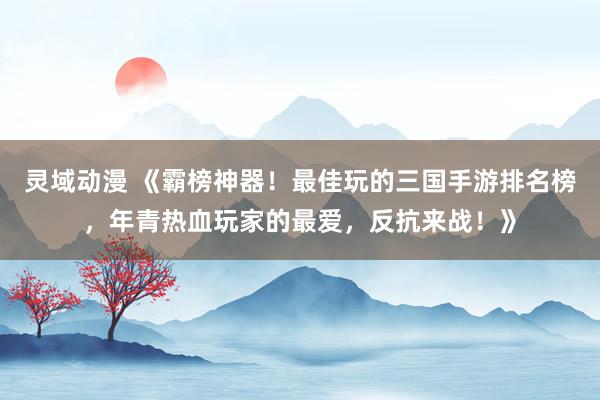灵域动漫 《霸榜神器！最佳玩的三国手游排名榜，年青热血玩家的最爱，反抗来战！》