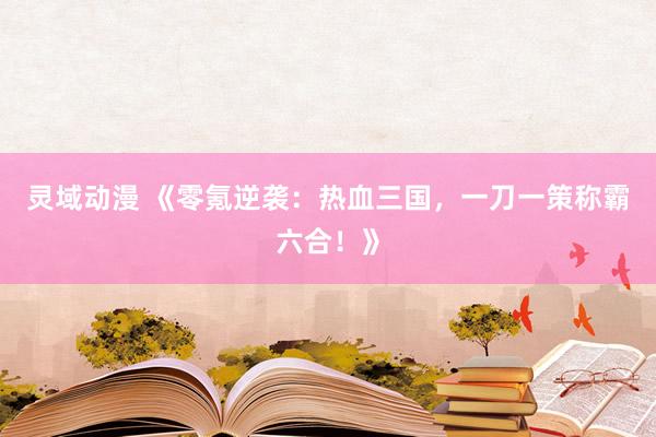 灵域动漫 《零氪逆袭：热血三国，一刀一策称霸六合！》