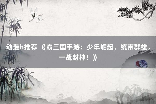动漫h推荐 《霸三国手游：少年崛起，统带群雄，一战封神！》