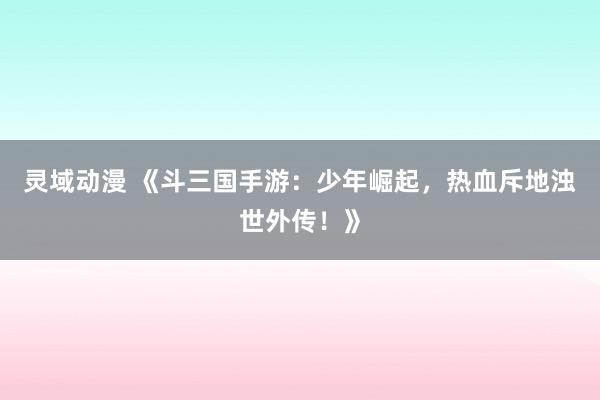 灵域动漫 《斗三国手游：少年崛起，热血斥地浊世外传！》