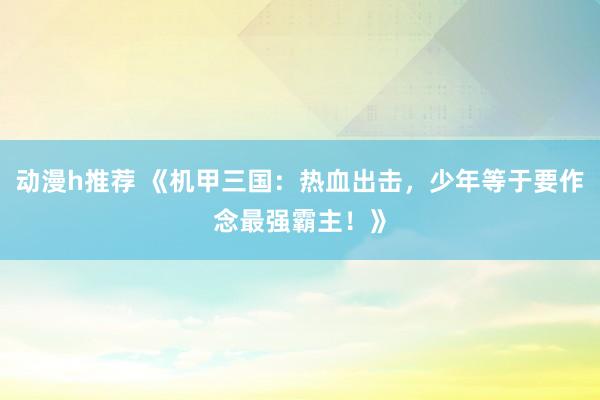 动漫h推荐 《机甲三国：热血出击，少年等于要作念最强霸主！》