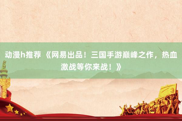 动漫h推荐 《网易出品！三国手游巅峰之作，热血激战等你来战！》