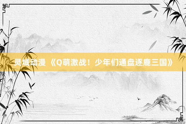 灵域动漫 《Q萌激战！少年们通盘逐鹿三国》
