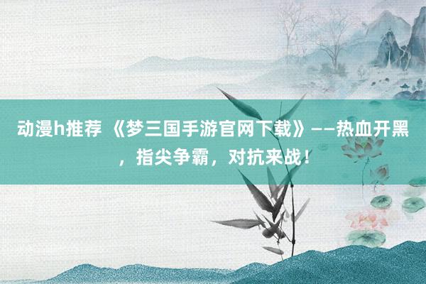 动漫h推荐 《梦三国手游官网下载》——热血开黑，指尖争霸，对抗来战！
