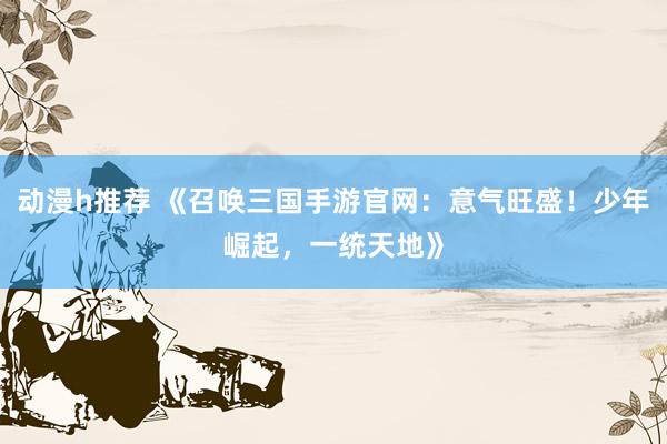 动漫h推荐 《召唤三国手游官网：意气旺盛！少年崛起，一统天地》