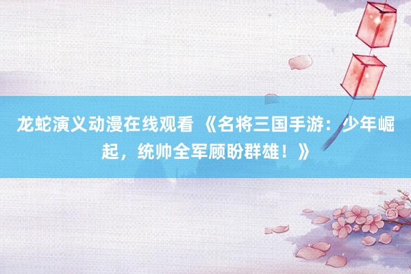 龙蛇演义动漫在线观看 《名将三国手游：少年崛起，统帅全军顾盼群雄！》