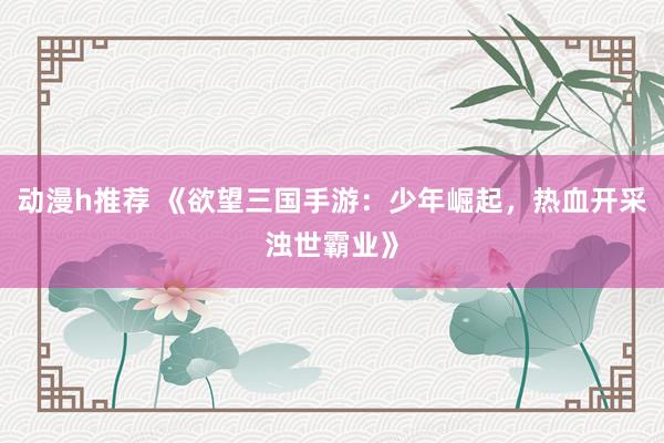 动漫h推荐 《欲望三国手游：少年崛起，热血开采浊世霸业》