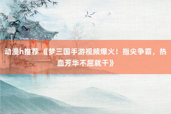 动漫h推荐 《梦三国手游视频爆火！指尖争霸，热血芳华不屈就干》