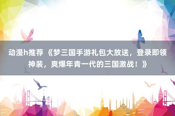 动漫h推荐 《梦三国手游礼包大放送，登录即领神装，爽爆年青一代的三国激战！》