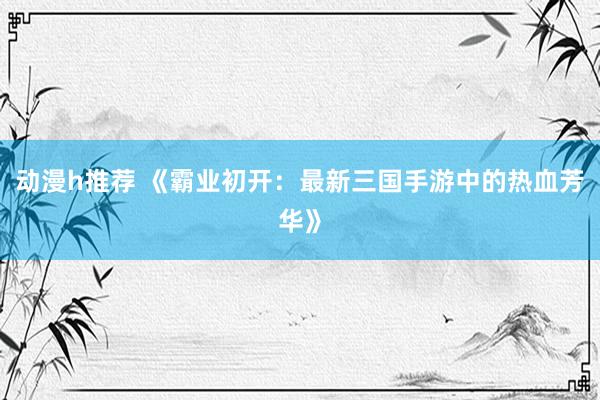 动漫h推荐 《霸业初开：最新三国手游中的热血芳华》