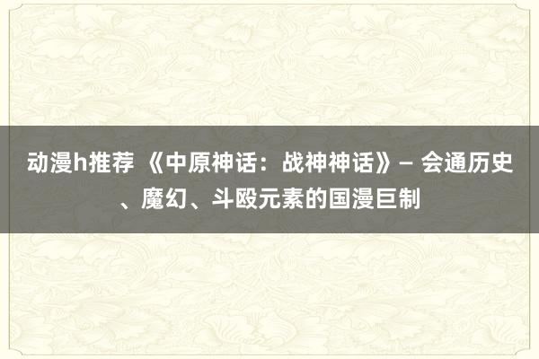 动漫h推荐 《中原神话：战神神话》― 会通历史、魔幻、斗殴元素的国漫巨制